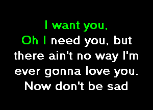 I want you,
Oh I need you, but

there ain't no way I'm
ever gonna love you.
Now don't be sad