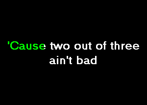 'Cause two out of th ree

ain't bad