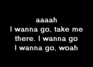 aaaah
I wanna go, take me

there. I wanna go
I wanna go, woah