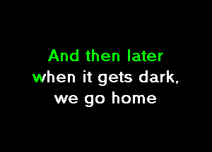 And then later

when it gets dark,
we go home