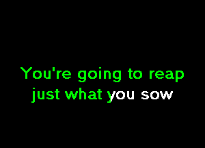 You're going to reap
just what you sow