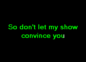 So don't let my show

convince you