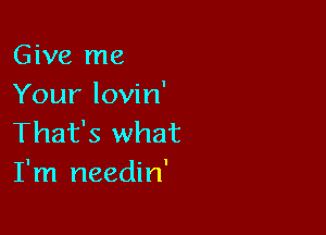 Give me
Your lovin'

That's what
I'm needin'