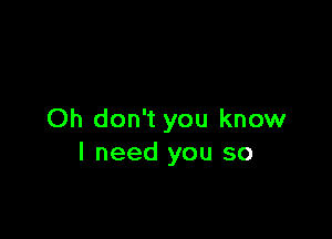 Oh don't you know
I need you so