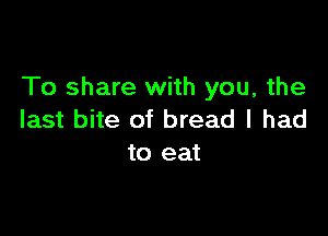 To share with you, the

last bite of bread I had
to eat