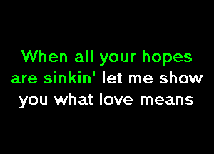 When all your hopes

are sinkin' let me show
you what love means