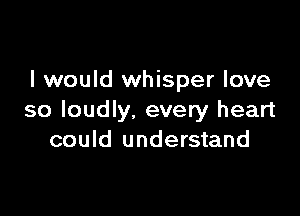 I would whisper love

so loudly, every heart
could understand
