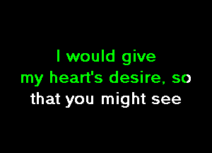 I would give

my heart's desire, so
that you might see
