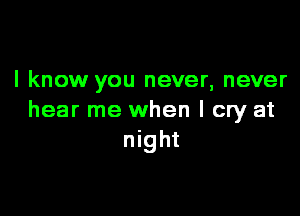 I know you never, never

hear me when I cry at
night