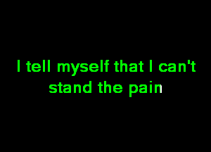 I tell myself that I can't

stand the pain