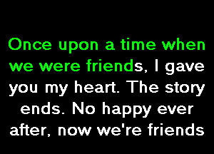 Once upon a time when
we were friends, I gave
you my heart. The story
ends. No happy ever
after, now we're friends