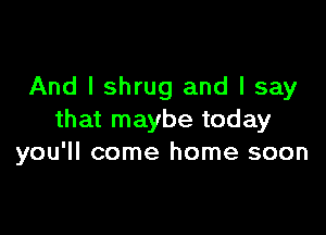 And I shrug and I say

that maybe today
you'll come home soon