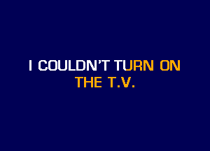 I COULDN'T TURN ON

THE T.V.