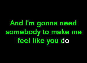 And I'm gonna need
somebody to make me
feel like you do