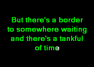 But there's a border
to somewhere waiting
and there's a tankful
of time