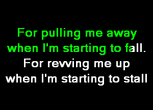 For pulling me away
when I'm starting to fall.
For rewing me up
when I'm starting to stall