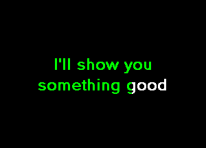 I'll show you

something good