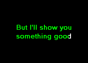 But I'll show you

something good