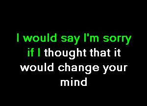 I would say I'm sorry
if I thought that it

would change your
mind