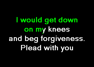 I would get down
on my knees

and beg forgiveness.
Plead with you