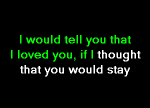 I would tell you that

I loved you, if I thought
that you would stay