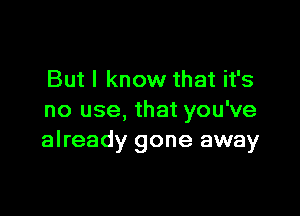 But I know that it's

no use, that you've
already gone away