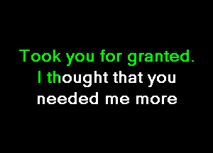 Took you for granted.

lthought that you
needed me more