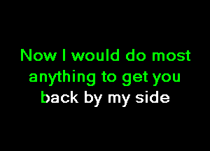 Now I would do most

anything to get you
back by my side