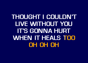 THOUGHT I COULDN'T
LIVE WITHOUT YOU
ITS GONNA HURT
WHEN IT HEALS TOO
OH OH OH