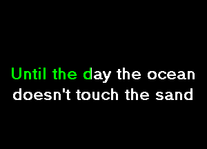 Until the day the ocean
doesn't touch the sand