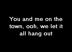 You and me on the

town, ooh, we let it
all hang out