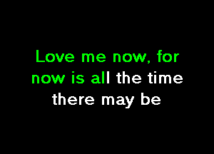 Love me now, for

now is all the time
there may be