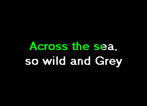 Across the sea,

so wild and Grey