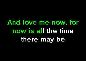 And love me now, for

now is all the time
there may be