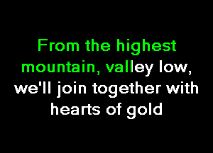 From the highest
mountain, valley low,

we'll join together with
hearts of gold