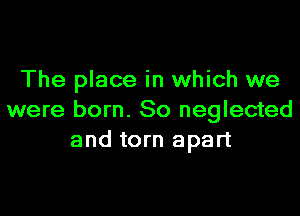 The place in which we

were born. 80 neglected
and torn apart