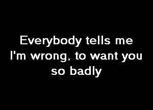 Everybody tells me

I'm wrong. to want you
so badly