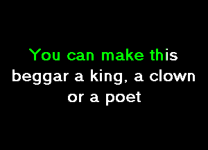 You can make this

beggar a king, a clown
or a poet