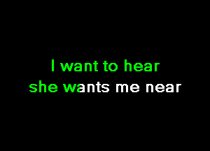 I want to hear

she wants me near