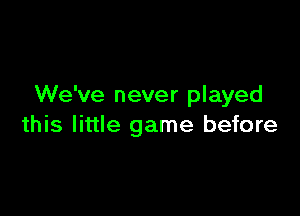 We've never played

this little game before