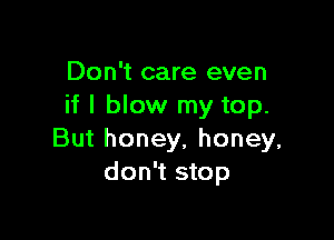 Don't care even
if I blow my top.

But honey, honey,
don't stop