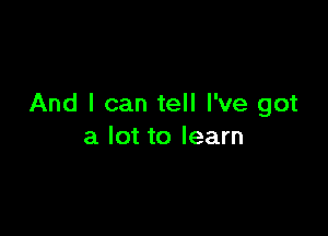 And I can tell I've got

a lot to learn