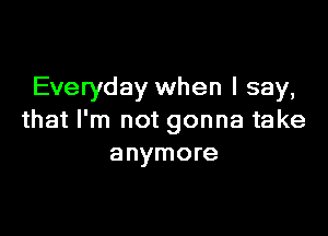 Everyday when I say,

that I'm not gonna take
anymore