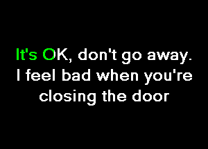It's OK, don't go away.

I feel bad when you're
closing the door