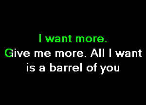 I want more.

Give me more. All I want
is a barrel of you