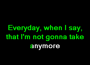 Everyday, when I say,

that I'm not gonna take
anymore