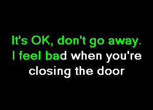 It's OK, don't go away.

I feel bad when you're
closing the door