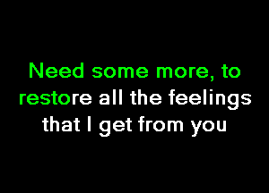 Need some more, to
restore all the feelings
that I get from you