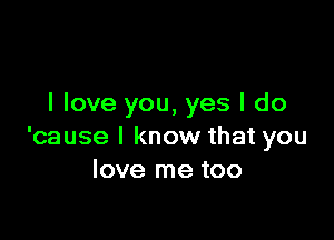 I love you, yes I do

'cause I know that you
love me too