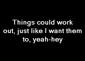 Things could work

out, just like I want them
to, yeah-hey